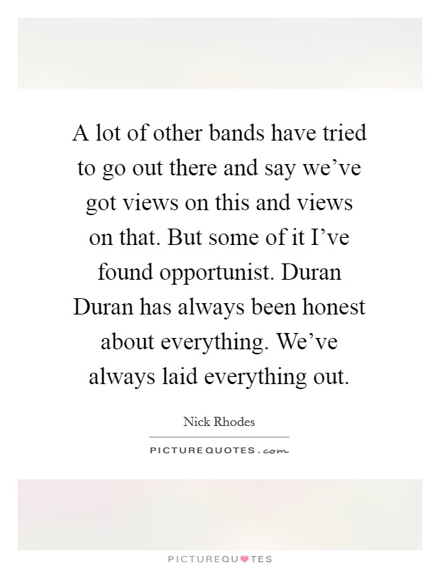 A lot of other bands have tried to go out there and say we've got views on this and views on that. But some of it I've found opportunist. Duran Duran has always been honest about everything. We've always laid everything out Picture Quote #1