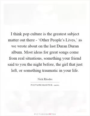 I think pop culture is the greatest subject matter out there - ‘Other People’s Lives,’ as we wrote about on the last Duran Duran album. Most ideas for great songs come from real situations, something your friend said to you the night before, the girl that just left, or something traumatic in your life Picture Quote #1