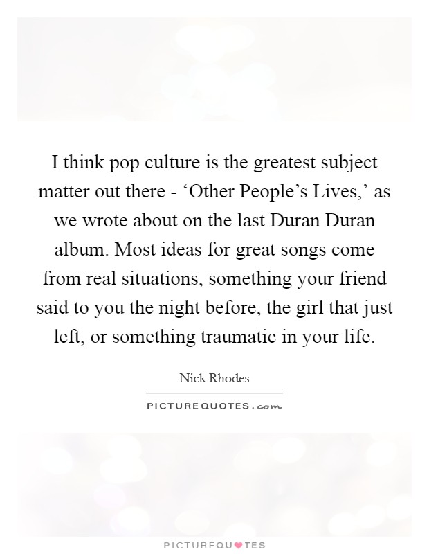I think pop culture is the greatest subject matter out there - ‘Other People's Lives,' as we wrote about on the last Duran Duran album. Most ideas for great songs come from real situations, something your friend said to you the night before, the girl that just left, or something traumatic in your life Picture Quote #1