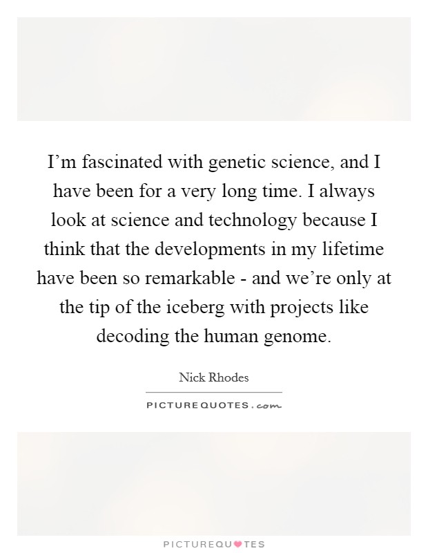 I'm fascinated with genetic science, and I have been for a very long time. I always look at science and technology because I think that the developments in my lifetime have been so remarkable - and we're only at the tip of the iceberg with projects like decoding the human genome Picture Quote #1