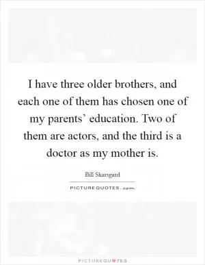 I have three older brothers, and each one of them has chosen one of my parents’ education. Two of them are actors, and the third is a doctor as my mother is Picture Quote #1