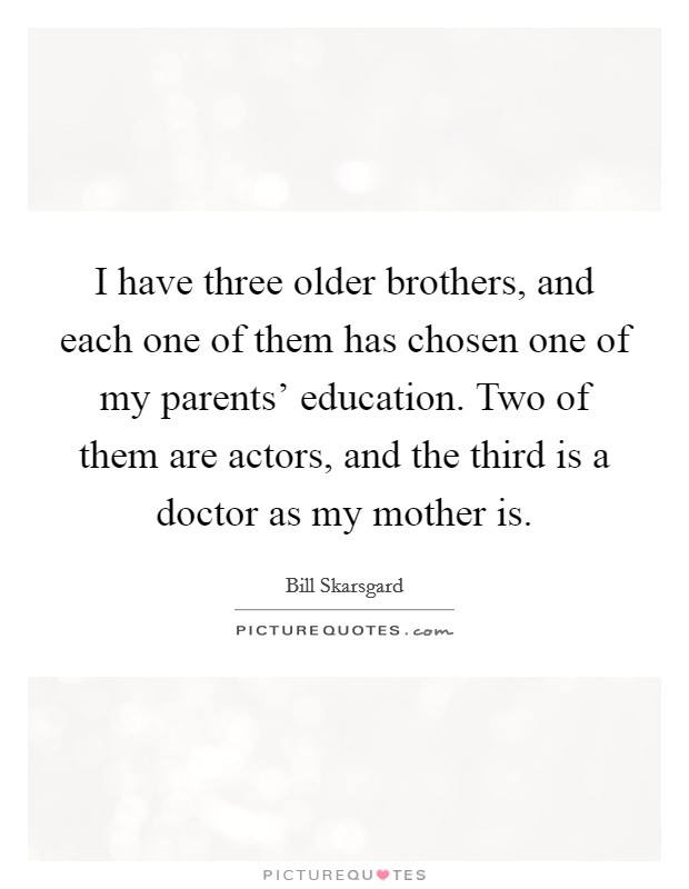 I have three older brothers, and each one of them has chosen one of my parents' education. Two of them are actors, and the third is a doctor as my mother is Picture Quote #1