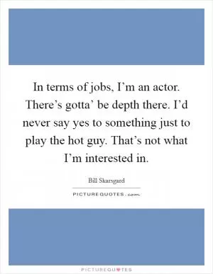 In terms of jobs, I’m an actor. There’s gotta’ be depth there. I’d never say yes to something just to play the hot guy. That’s not what I’m interested in Picture Quote #1