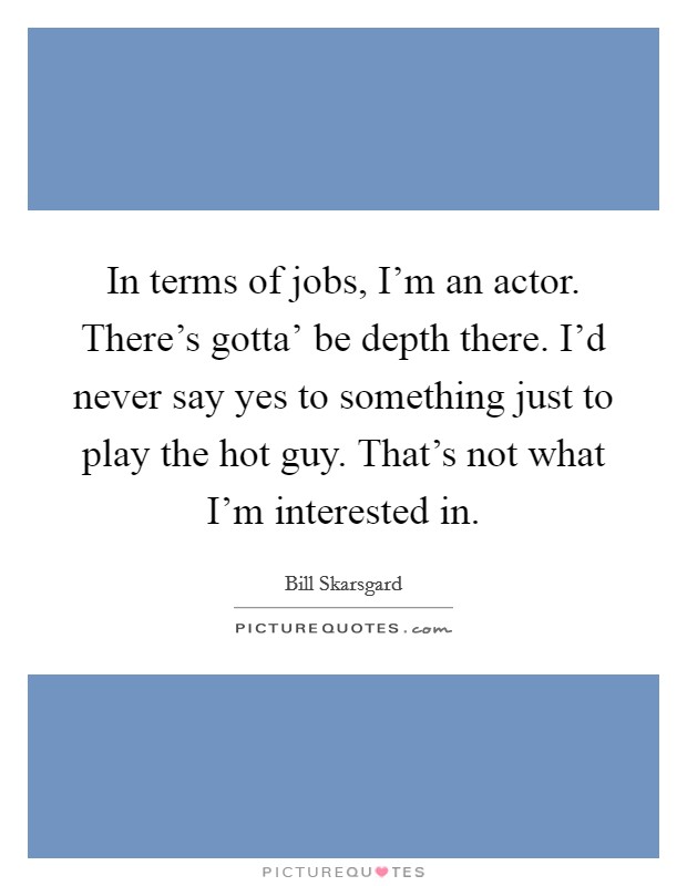In terms of jobs, I'm an actor. There's gotta' be depth there. I'd never say yes to something just to play the hot guy. That's not what I'm interested in Picture Quote #1