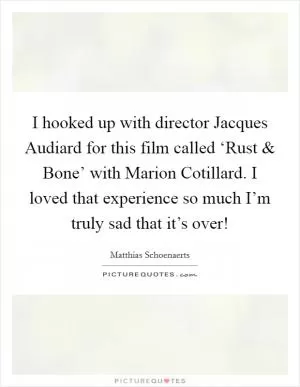 I hooked up with director Jacques Audiard for this film called ‘Rust and Bone’ with Marion Cotillard. I loved that experience so much I’m truly sad that it’s over! Picture Quote #1