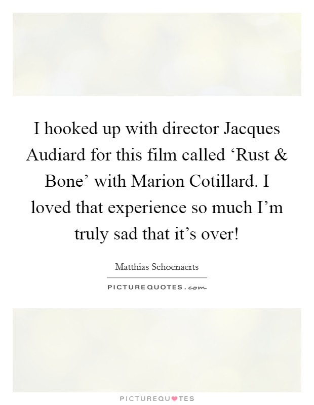 I hooked up with director Jacques Audiard for this film called ‘Rust and Bone' with Marion Cotillard. I loved that experience so much I'm truly sad that it's over! Picture Quote #1