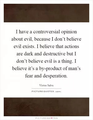 I have a controversial opinion about evil, because I don’t believe evil exists. I believe that actions are dark and destructive but I don’t believe evil is a thing. I believe it’s a by-product of man’s fear and desperation Picture Quote #1