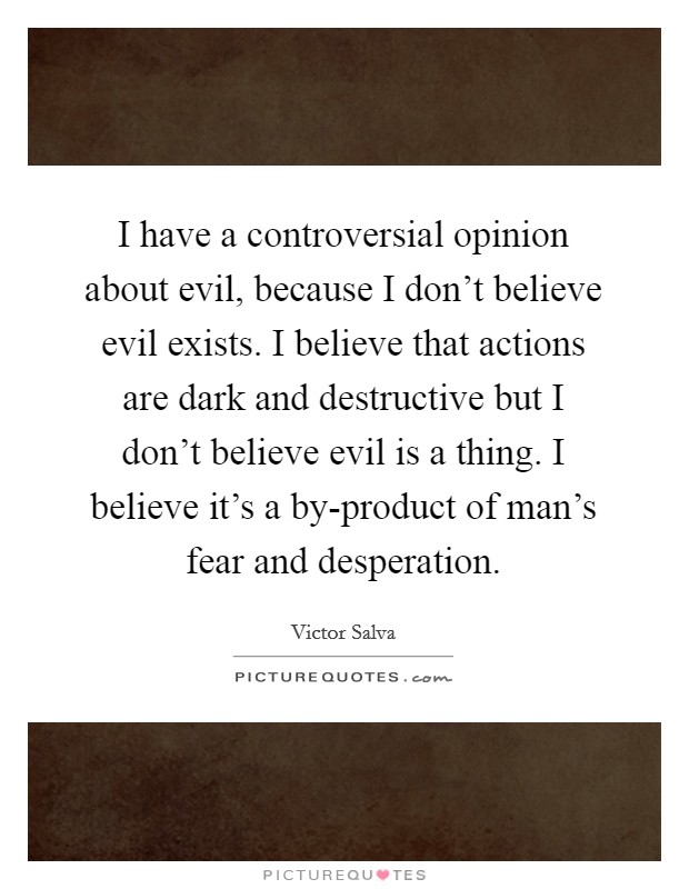 I have a controversial opinion about evil, because I don't believe evil exists. I believe that actions are dark and destructive but I don't believe evil is a thing. I believe it's a by-product of man's fear and desperation Picture Quote #1