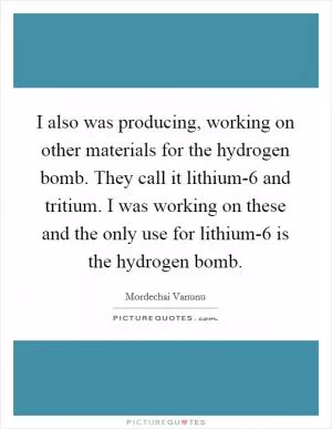 I also was producing, working on other materials for the hydrogen bomb. They call it lithium-6 and tritium. I was working on these and the only use for lithium-6 is the hydrogen bomb Picture Quote #1
