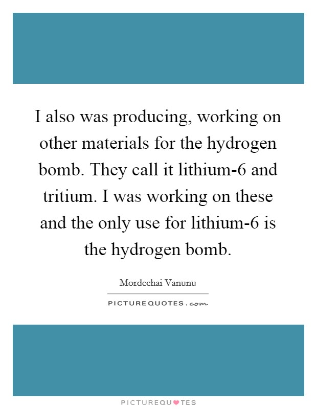 I also was producing, working on other materials for the hydrogen bomb. They call it lithium-6 and tritium. I was working on these and the only use for lithium-6 is the hydrogen bomb Picture Quote #1