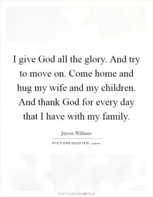 I give God all the glory. And try to move on. Come home and hug my wife and my children. And thank God for every day that I have with my family Picture Quote #1