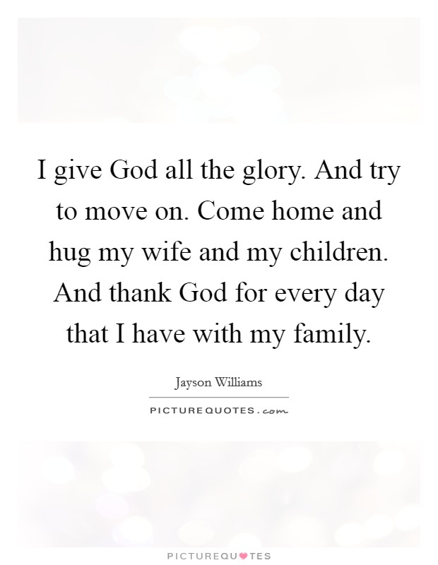 I give God all the glory. And try to move on. Come home and hug my wife and my children. And thank God for every day that I have with my family Picture Quote #1