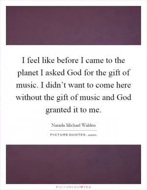 I feel like before I came to the planet I asked God for the gift of music. I didn’t want to come here without the gift of music and God granted it to me Picture Quote #1