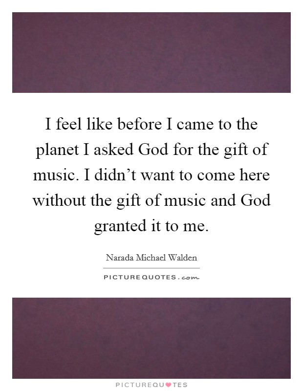 I feel like before I came to the planet I asked God for the gift of music. I didn't want to come here without the gift of music and God granted it to me Picture Quote #1