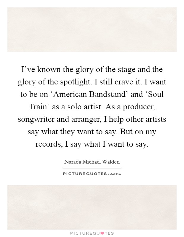 I've known the glory of the stage and the glory of the spotlight. I still crave it. I want to be on ‘American Bandstand' and ‘Soul Train' as a solo artist. As a producer, songwriter and arranger, I help other artists say what they want to say. But on my records, I say what I want to say Picture Quote #1