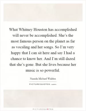 What Whitney Houston has accomplished will never be accomplished. She’s the most famous person on the planet as far as vocaling and her songs. So I’m very happy that I can sit here and say I had a chance to know her. And I’m still dazed that she’s gone. But she lives because her music is so powerful Picture Quote #1