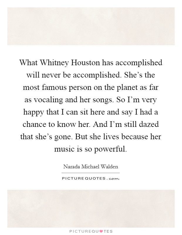 What Whitney Houston has accomplished will never be accomplished. She's the most famous person on the planet as far as vocaling and her songs. So I'm very happy that I can sit here and say I had a chance to know her. And I'm still dazed that she's gone. But she lives because her music is so powerful Picture Quote #1
