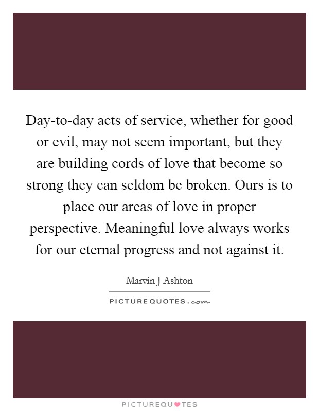 Day-to-day acts of service, whether for good or evil, may not seem important, but they are building cords of love that become so strong they can seldom be broken. Ours is to place our areas of love in proper perspective. Meaningful love always works for our eternal progress and not against it Picture Quote #1