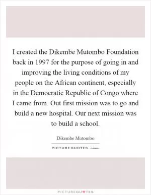 I created the Dikembe Mutombo Foundation back in 1997 for the purpose of going in and improving the living conditions of my people on the African continent, especially in the Democratic Republic of Congo where I came from. Out first mission was to go and build a new hospital. Our next mission was to build a school Picture Quote #1