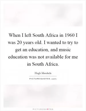 When I left South Africa in 1960 I was 20 years old. I wanted to try to get an education, and music education was not available for me in South Africa Picture Quote #1