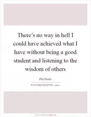 There’s no way in hell I could have achieved what I have without being a good student and listening to the wisdom of others Picture Quote #1