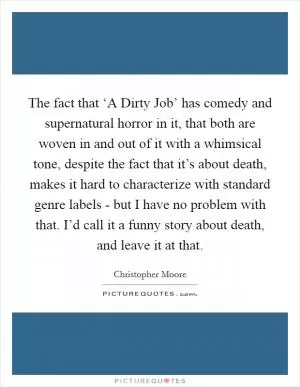 The fact that ‘A Dirty Job’ has comedy and supernatural horror in it, that both are woven in and out of it with a whimsical tone, despite the fact that it’s about death, makes it hard to characterize with standard genre labels - but I have no problem with that. I’d call it a funny story about death, and leave it at that Picture Quote #1