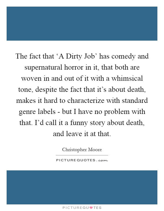 The fact that ‘A Dirty Job' has comedy and supernatural horror in it, that both are woven in and out of it with a whimsical tone, despite the fact that it's about death, makes it hard to characterize with standard genre labels - but I have no problem with that. I'd call it a funny story about death, and leave it at that Picture Quote #1