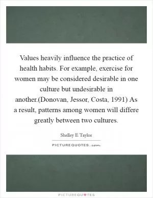Values heavily influence the practice of health habits. For example, exercise for women may be considered desirable in one culture but undesirable in another.(Donovan, Jessor, Costa, 1991) As a result, patterns among women will differe greatly between two cultures Picture Quote #1