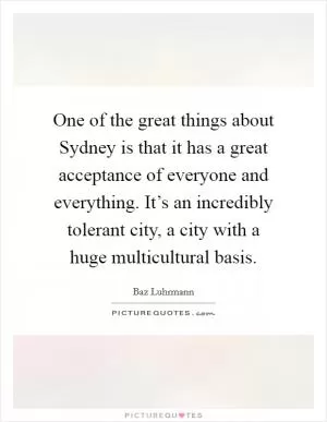 One of the great things about Sydney is that it has a great acceptance of everyone and everything. It’s an incredibly tolerant city, a city with a huge multicultural basis Picture Quote #1