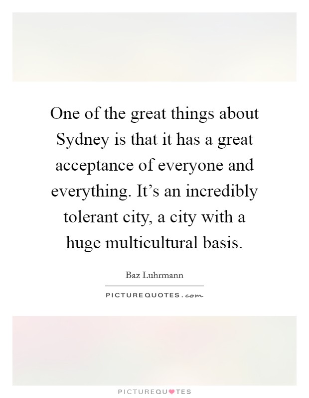 One of the great things about Sydney is that it has a great acceptance of everyone and everything. It's an incredibly tolerant city, a city with a huge multicultural basis Picture Quote #1