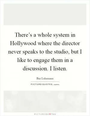 There’s a whole system in Hollywood where the director never speaks to the studio, but I like to engage them in a discussion. I listen Picture Quote #1