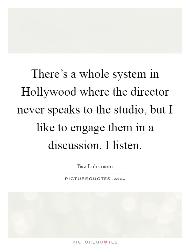 There's a whole system in Hollywood where the director never speaks to the studio, but I like to engage them in a discussion. I listen Picture Quote #1