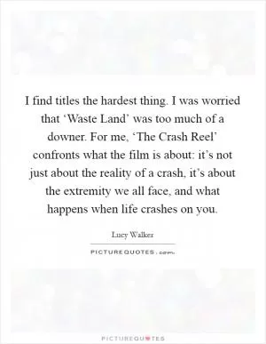 I find titles the hardest thing. I was worried that ‘Waste Land’ was too much of a downer. For me, ‘The Crash Reel’ confronts what the film is about: it’s not just about the reality of a crash, it’s about the extremity we all face, and what happens when life crashes on you Picture Quote #1