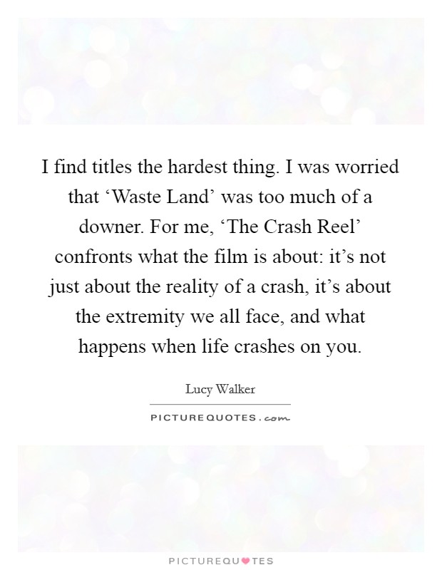 I find titles the hardest thing. I was worried that ‘Waste Land' was too much of a downer. For me, ‘The Crash Reel' confronts what the film is about: it's not just about the reality of a crash, it's about the extremity we all face, and what happens when life crashes on you Picture Quote #1