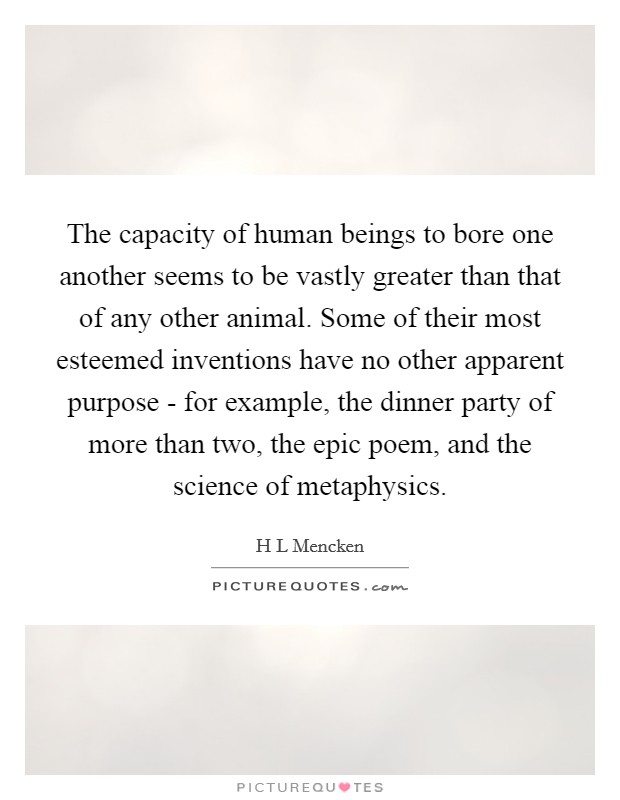 The capacity of human beings to bore one another seems to be vastly greater than that of any other animal. Some of their most esteemed inventions have no other apparent purpose - for example, the dinner party of more than two, the epic poem, and the science of metaphysics Picture Quote #1