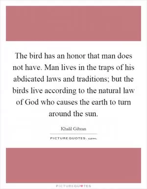 The bird has an honor that man does not have. Man lives in the traps of his abdicated laws and traditions; but the birds live according to the natural law of God who causes the earth to turn around the sun Picture Quote #1