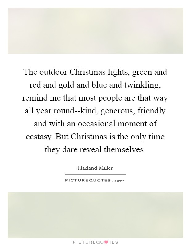 The outdoor Christmas lights, green and red and gold and blue and twinkling, remind me that most people are that way all year round--kind, generous, friendly and with an occasional moment of ecstasy. But Christmas is the only time they dare reveal themselves Picture Quote #1