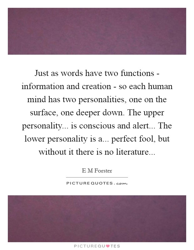 Just as words have two functions - information and creation - so each human mind has two personalities, one on the surface, one deeper down. The upper personality... is conscious and alert... The lower personality is a... perfect fool, but without it there is no literature Picture Quote #1