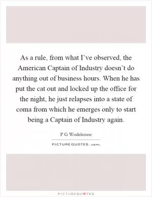 As a rule, from what I’ve observed, the American Captain of Industry doesn’t do anything out of business hours. When he has put the cat out and locked up the office for the night, he just relapses into a state of coma from which he emerges only to start being a Captain of Industry again Picture Quote #1