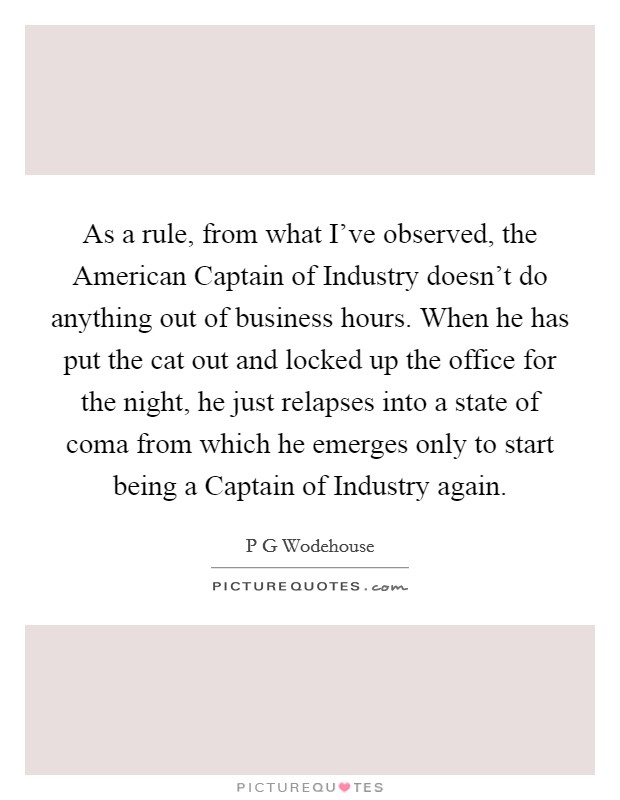 As a rule, from what I've observed, the American Captain of Industry doesn't do anything out of business hours. When he has put the cat out and locked up the office for the night, he just relapses into a state of coma from which he emerges only to start being a Captain of Industry again Picture Quote #1