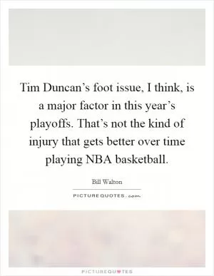 Tim Duncan’s foot issue, I think, is a major factor in this year’s playoffs. That’s not the kind of injury that gets better over time playing NBA basketball Picture Quote #1