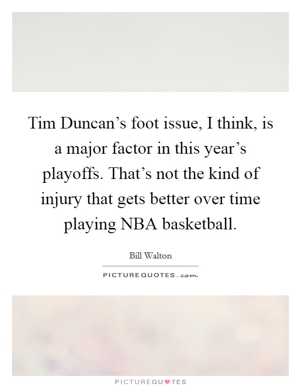 Tim Duncan's foot issue, I think, is a major factor in this year's playoffs. That's not the kind of injury that gets better over time playing NBA basketball Picture Quote #1