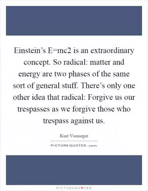 Einstein’s E=mc2 is an extraordinary concept. So radical: matter and energy are two phases of the same sort of general stuff. There’s only one other idea that radical: Forgive us our trespasses as we forgive those who trespass against us Picture Quote #1