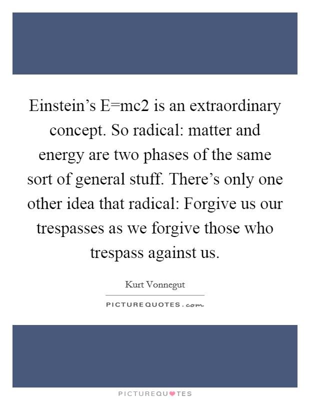 Einstein's E=mc2 is an extraordinary concept. So radical: matter and energy are two phases of the same sort of general stuff. There's only one other idea that radical: Forgive us our trespasses as we forgive those who trespass against us Picture Quote #1