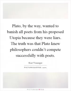 Plato, by the way, wanted to banish all poets from his proposed Utopia because they were liars. The truth was that Plato knew philosophers couldn’t compete successfully with poets Picture Quote #1