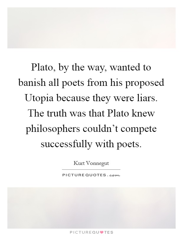 Plato, by the way, wanted to banish all poets from his proposed Utopia because they were liars. The truth was that Plato knew philosophers couldn't compete successfully with poets Picture Quote #1