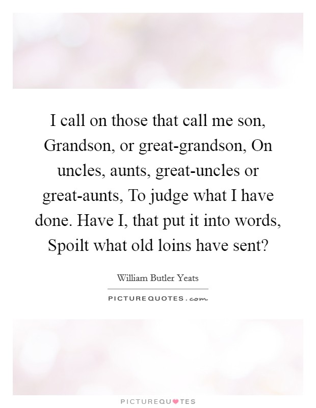I call on those that call me son, Grandson, or great-grandson, On uncles, aunts, great-uncles or great-aunts, To judge what I have done. Have I, that put it into words, Spoilt what old loins have sent? Picture Quote #1