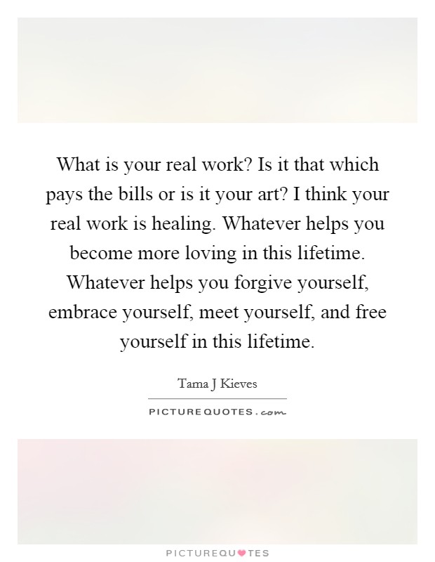 What is your real work? Is it that which pays the bills or is it your art? I think your real work is healing. Whatever helps you become more loving in this lifetime. Whatever helps you forgive yourself, embrace yourself, meet yourself, and free yourself in this lifetime Picture Quote #1