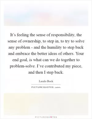 It’s feeling the sense of responsibility, the sense of ownership, to step in, to try to solve any problem - and the humility to step back and embrace the better ideas of others. Your end goal, is what can we do together to problem-solve. I’ve contributed my piece, and then I step back Picture Quote #1