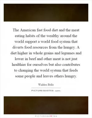 The American fast food diet and the meat eating habits of the wealthy around the world support a world food system that diverts food resources from the hungry. A diet higher in whole grains and legumes and lower in beef and other meat is not just healthier for ourselves but also contributes to changing the world system that feeds some people and leaves others hungry Picture Quote #1